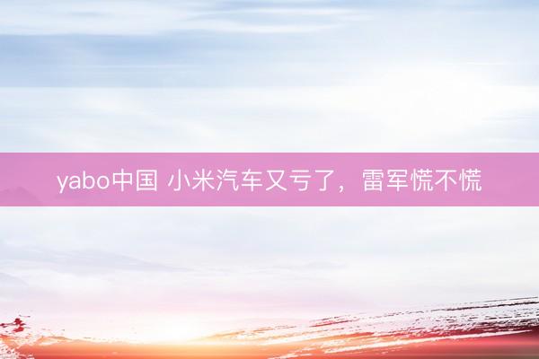 yabo中国 小米汽车又亏了，雷军慌不慌