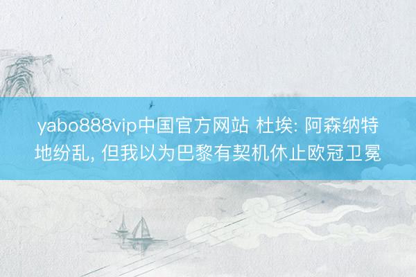 yabo888vip中国官方网站 杜埃: 阿森纳特地纷乱, 但我以为巴黎有契机休止欧冠卫冕