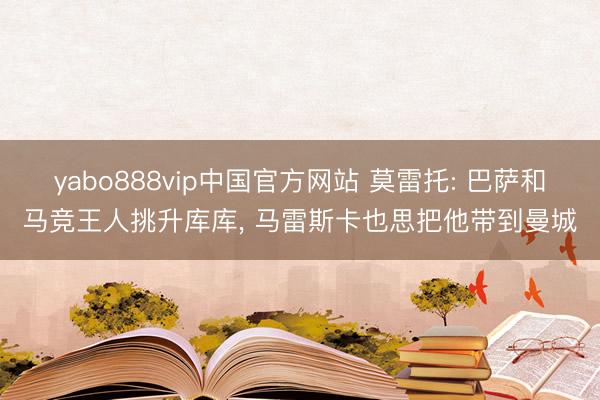 yabo888vip中国官方网站 莫雷托: 巴萨和马竞王人挑升库库， 马雷斯卡也思把他带到曼城