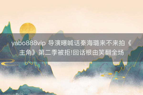 yabo888vip 导演曝喊话秦海璐来不来拍《主角》第二季被拒!回话根由笑翻全场
