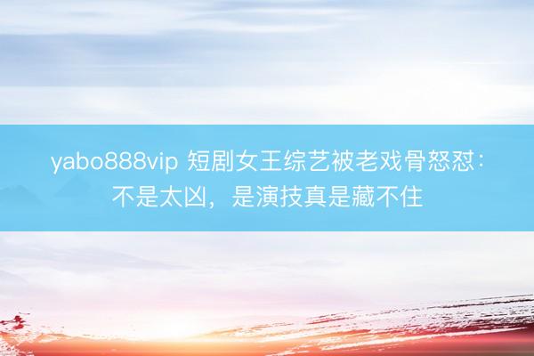 yabo888vip 短剧女王综艺被老戏骨怒怼:不是太凶,是演技真是藏不住