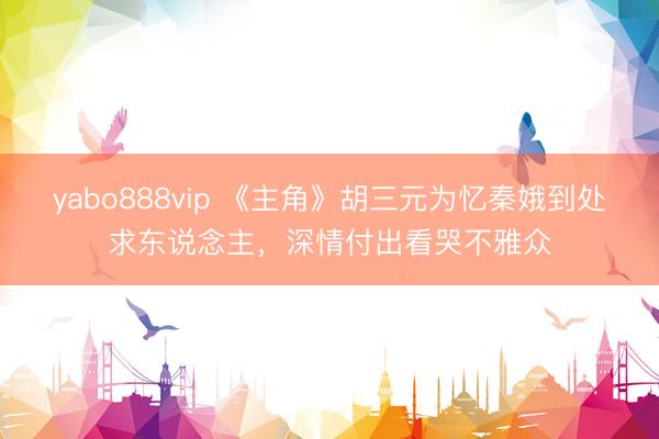 yabo888vip 《主角》胡三元为忆秦娥到处求东说念主，深情付出看哭不雅众
