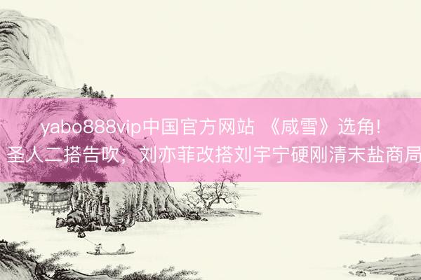 yabo888vip中国官方网站 《咸雪》选角! 圣人二搭告吹，刘亦菲改搭刘宇宁硬刚清末盐商局