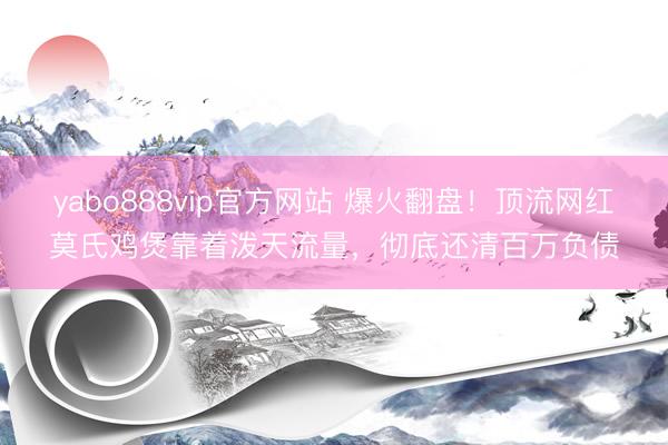 yabo888vip官方网站 爆火翻盘！顶流网红莫氏鸡煲靠着泼天流量，彻底还清百万负债