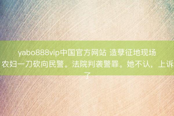 yabo888vip中国官方网站 造孽征地现场,农妇一刀砍向民警。法院判袭警罪。她不认,上诉了