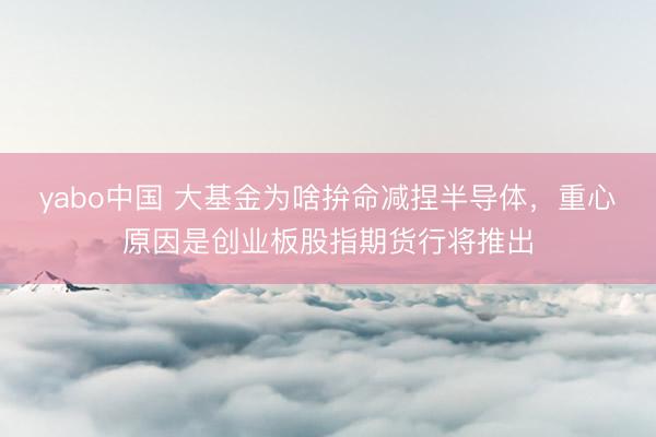 yabo中国 大基金为啥拚命减捏半导体，重心原因是创业板股指期货行将推出