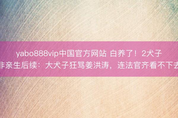 yabo888vip中国官方网站 白养了！2犬子非亲生后续：大犬子狂骂姜洪涛，连法官齐看不下去