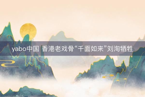yabo中国 香港老戏骨“千面如来”刘洵牺牲