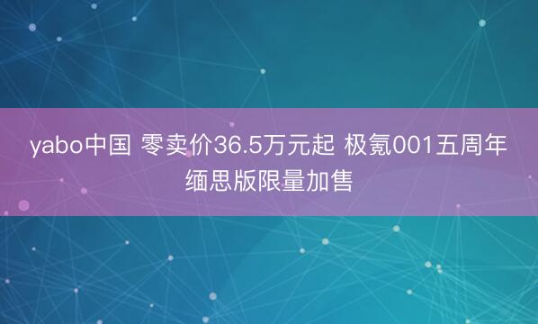 yabo中国 零卖价36.5万元起 极氪001五周年缅思版限量加售