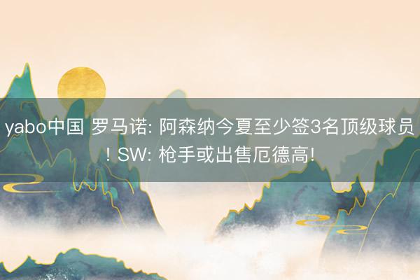 yabo中国 罗马诺: 阿森纳今夏至少签3名顶级球员! SW: 枪手或出售厄德高!