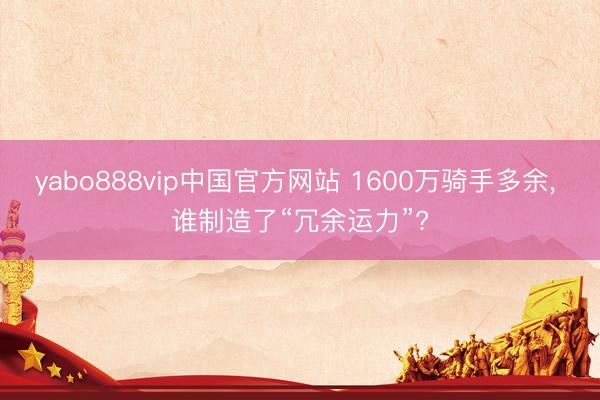 yabo888vip中国官方网站 1600万骑手多余， 谁制造了“冗余运力”?