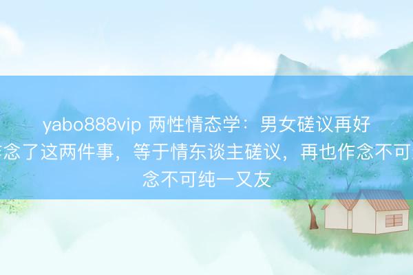 yabo888vip 两性情态学：男女磋议再好，一朝作念了这两件事，等于情东谈主磋议，再也作念不可纯一又友