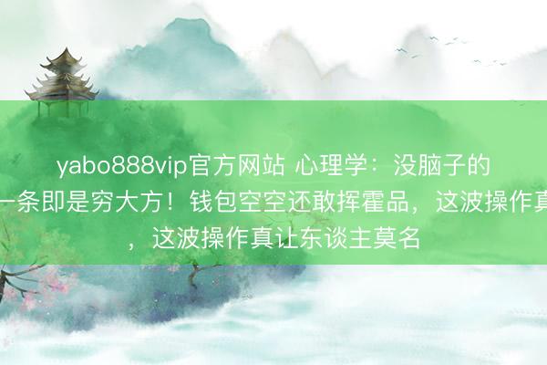 yabo888vip官方网站 心理学：没脑子的两种发扬，第一条即是穷大方！钱包空空还敢挥霍品，这波操作真让东谈主莫名