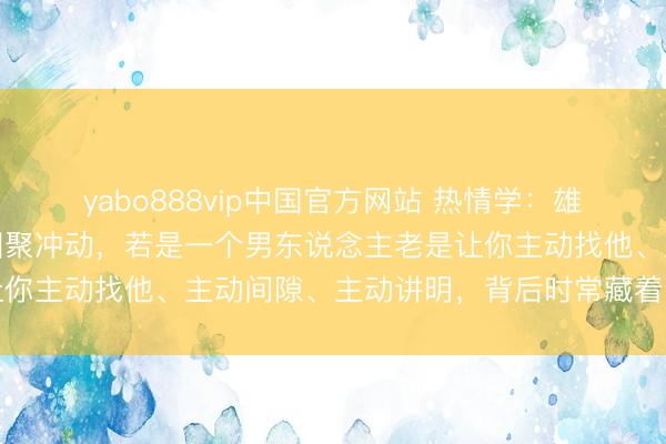 yabo888vip中国官方网站 热情学：雄性对可爱的雌性自然有围聚冲动，若是一个男东说念主老是让你主动找他、主动间隙、主动讲明，背后时常藏着这两个真相