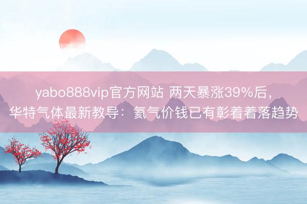 yabo888vip官方网站 两天暴涨39%后，华特气体最新教导：氦气价钱已有彰着着落趋势