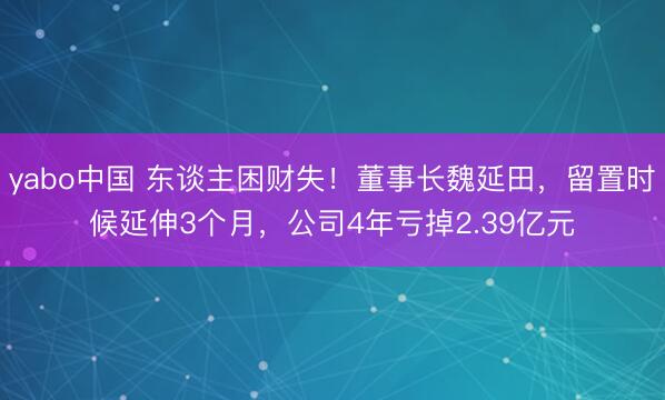yabo中国 东谈主困财失！董事长魏延田，留置时候延伸3个月，公司4年亏掉2.39亿元