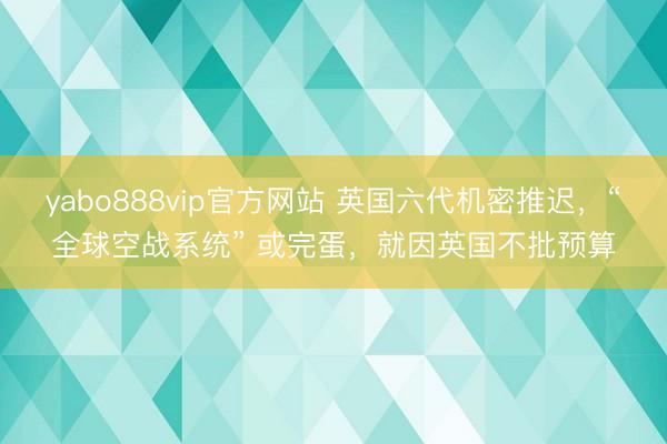 yabo888vip官方网站 英国六代机密推迟，“全球空战系统” 或完蛋，就因英国不批预算