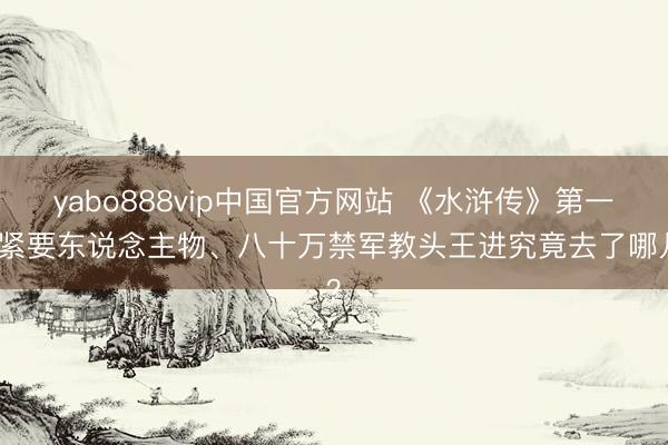 yabo888vip中国官方网站 《水浒传》第一个紧要东说念主物、八十万禁军教头王进究竟去了哪儿？
