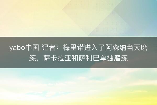 yabo中国 记者：梅里诺进入了阿森纳当天磨练，萨卡拉亚和萨利巴单独磨练