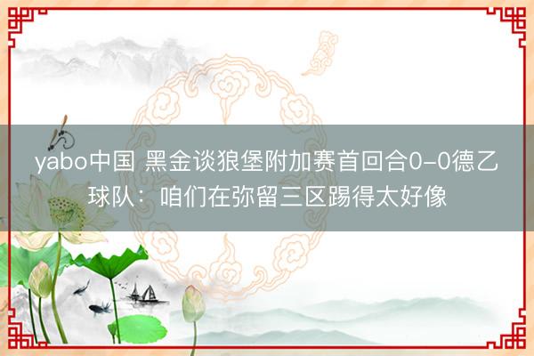 yabo中国 黑金谈狼堡附加赛首回合0-0德乙球队：咱们在弥留三区踢得太好像