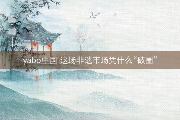 yabo中国 这场非遗市场凭什么“破圈”