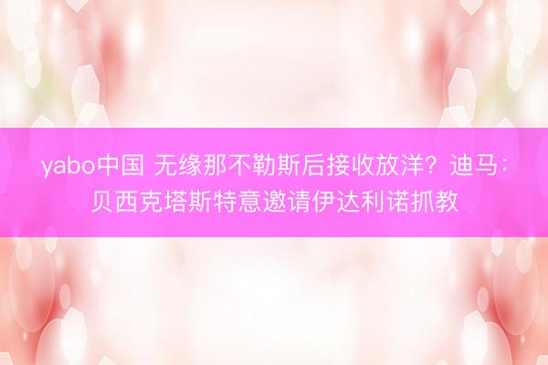 yabo中国 无缘那不勒斯后接收放洋？迪马：贝西克塔斯特意邀请伊达利诺抓教