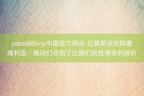 yabo888vip中国官方网站 拉莫斯谈收购塞维利亚：推动们收到了比咱们优胜得多的报价