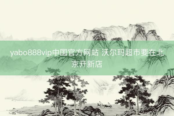 yabo888vip中国官方网站 沃尔玛超市要在北京开新店