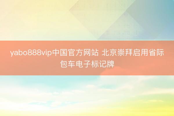 yabo888vip中国官方网站 北京崇拜启用省际包车电子标记牌