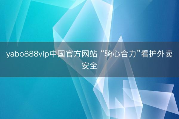 yabo888vip中国官方网站 “骑心合力”看护外卖安全