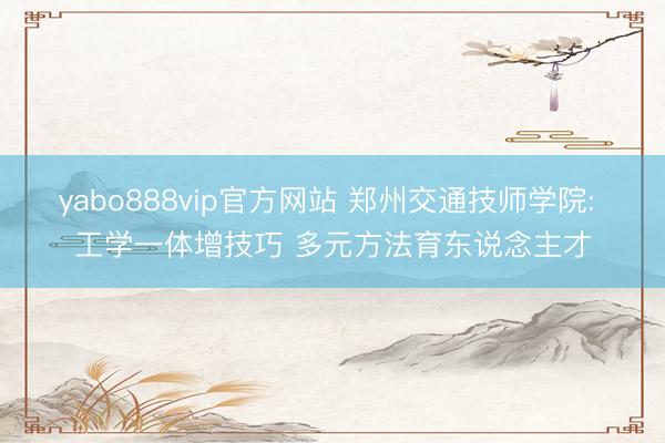 yabo888vip官方网站 郑州交通技师学院: 工学一体增技巧 多元方法育东说念主才