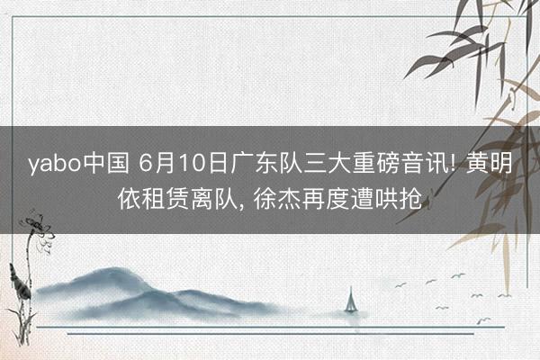 yabo中国 6月10日广东队三大重磅音讯! 黄明依租赁离队， 徐杰再度遭哄抢