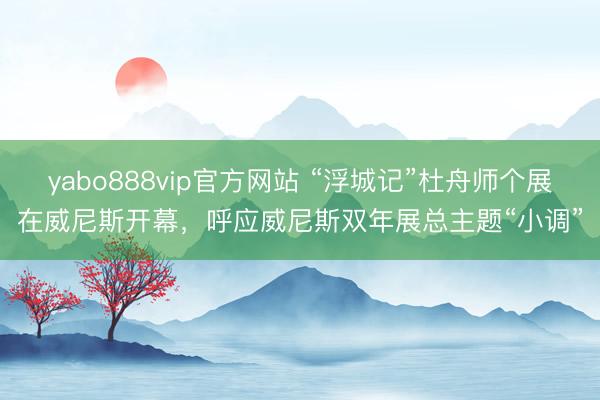 yabo888vip官方网站 “浮城记”杜舟师个展在威尼斯开幕，呼应威尼斯双年展总主题“小调”