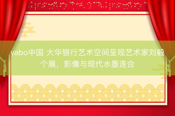 yabo中国 大华银行艺术空间呈现艺术家刘毅个展，影像与现代水墨连合