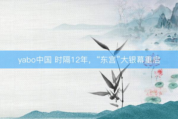 yabo中国 时隔12年，“东宫”大银幕重启