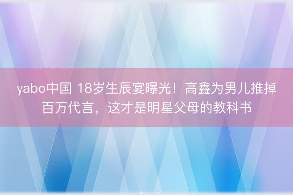 yabo中国 18岁生辰宴曝光！高鑫为男儿推掉百万代言，这才是明星父母的教科书