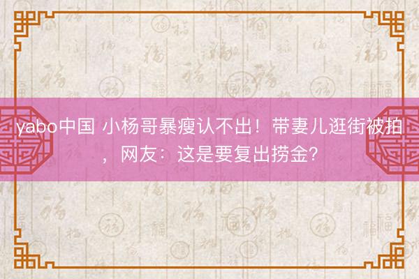 yabo中国 小杨哥暴瘦认不出！带妻儿逛街被拍，网友：这是要复出捞金？
