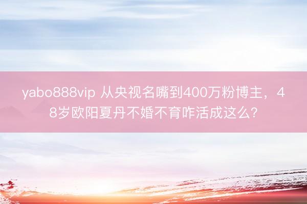 yabo888vip 从央视名嘴到400万粉博主，48岁欧阳夏丹不婚不育咋活成这么？