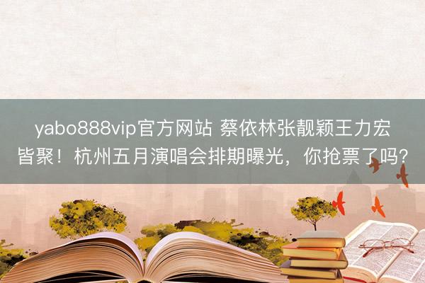 yabo888vip官方网站 蔡依林张靓颖王力宏皆聚！杭州五月演唱会排期曝光，你抢票了吗？