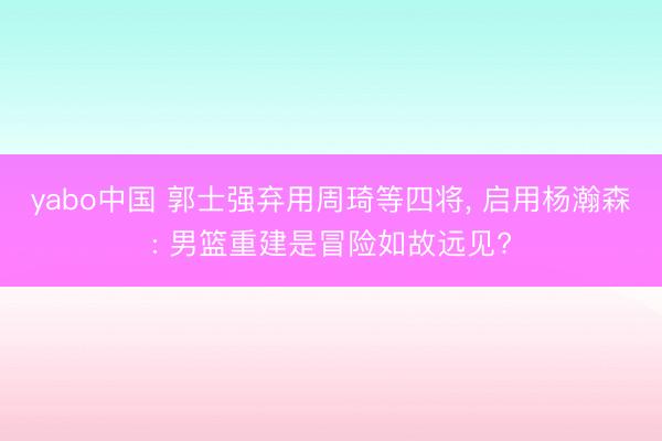 yabo中国 郭士强弃用周琦等四将， 启用杨瀚森: 男篮重建是冒险如故远见?