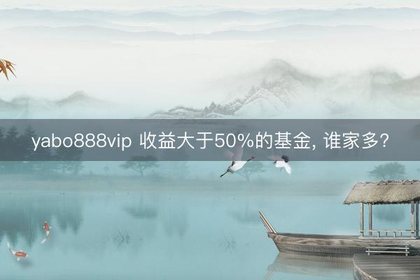 yabo888vip 收益大于50%的基金， 谁家多?