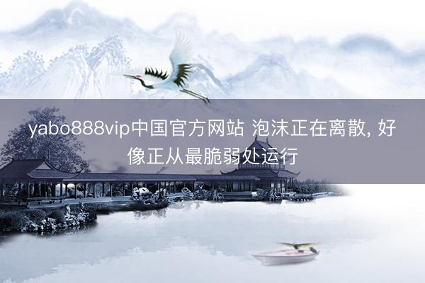 yabo888vip中国官方网站 泡沫正在离散， 好像正从最脆弱处运行