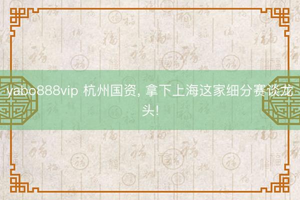 yabo888vip 杭州国资， 拿下上海这家细分赛谈龙头!