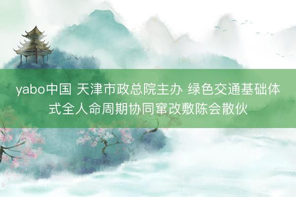 yabo中国 天津市政总院主办 绿色交通基础体式全人命周期协同窜改敷陈会散伙