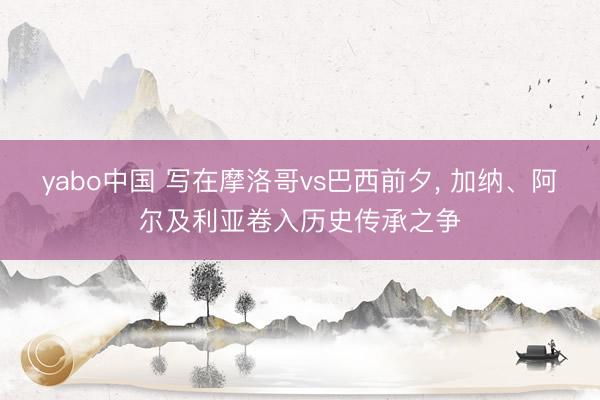 yabo中国 写在摩洛哥vs巴西前夕， 加纳、阿尔及利亚卷入历史传承之争