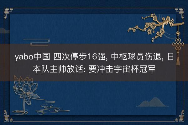 yabo中国 四次停步16强， 中枢球员伤退， 日本队主帅放话: 要冲击宇宙杯冠军