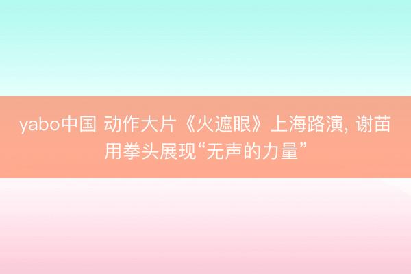 yabo中国 动作大片《火遮眼》上海路演， 谢苗用拳头展现“无声的力量”