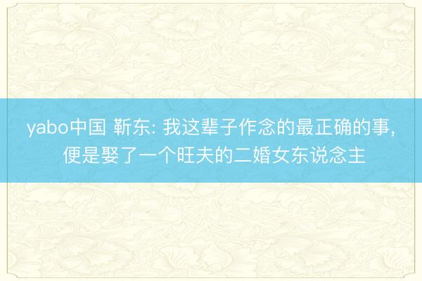 yabo中国 靳东: 我这辈子作念的最正确的事， 便是娶了一个旺夫的二婚女东说念主