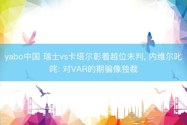 yabo中国 瑞士vs卡塔尔彰着越位未判， 内维尔叱咤: 对VAR的期骗像独裁