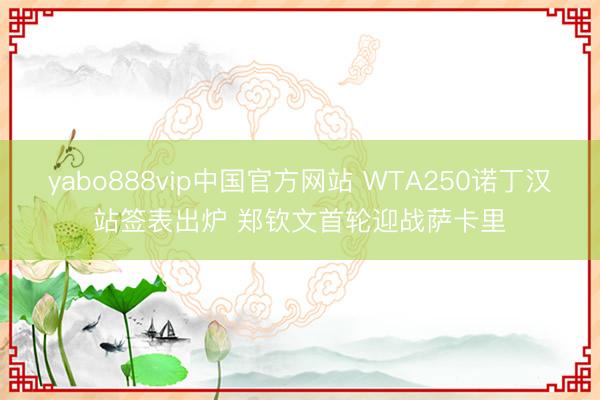 yabo888vip中国官方网站 WTA250诺丁汉站签表出炉 郑钦文首轮迎战萨卡里